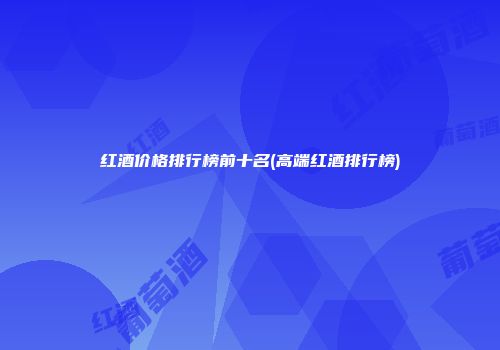 红酒价格排行榜前十名(高端红酒排行榜)