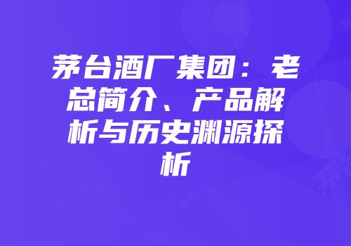 茅台酒厂集团：老总简介、产品解析与历史渊源探析