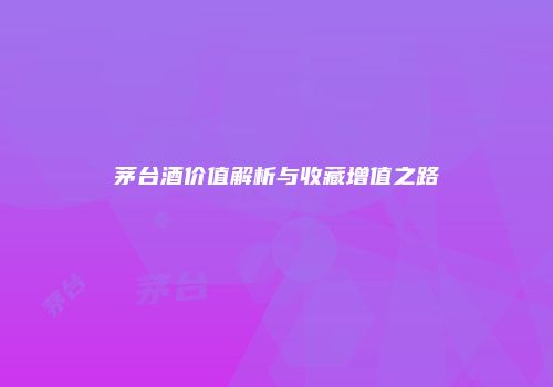 茅台酒价值解析与收藏增值之路