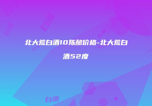 北大荒白酒10陈酿价格-北大荒白酒52度