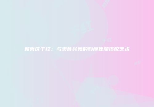 朝喜庆干红：与美食共舞的醇厚佳酿搭配艺术