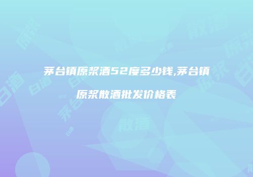 茅台镇原浆酒52度多少钱,茅台镇原浆散酒批发价格表