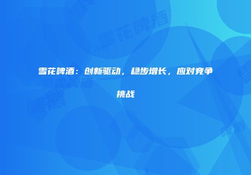 雪花啤酒：创新驱动，稳步增长，应对竞争挑战