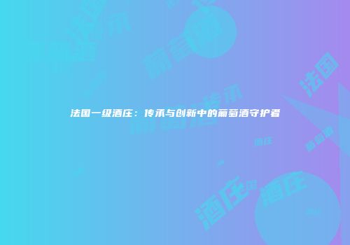 法国一级酒庄：传承与创新中的葡萄酒守护者