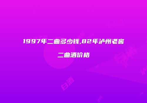1997年二曲多少钱,82年泸州老窖二曲酒价格