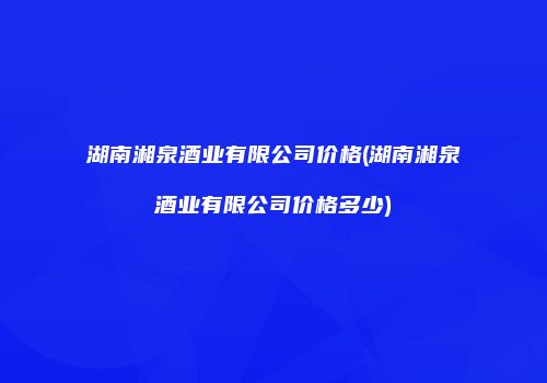 湖南湘泉酒业有限公司价格(湖南湘泉酒业有限公司价格多少)