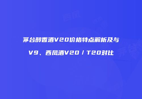 茅台醇香酒V20价格特点解析及与V9、西凤酒V20／T20对比