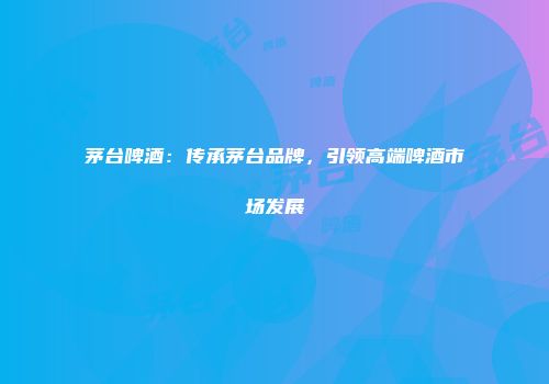 茅台啤酒：传承茅台品牌，引领高端啤酒市场发展