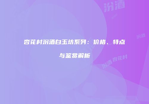杏花村汾酒白玉坊系列：价格、特点与鉴赏解析