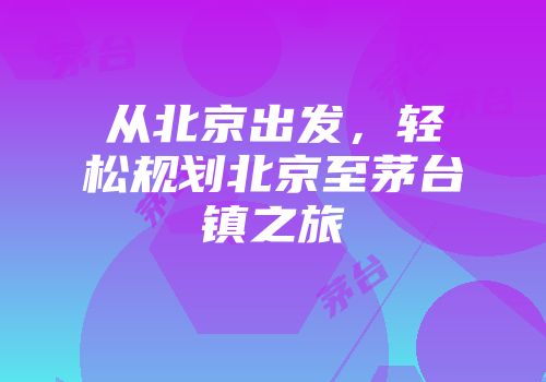 从北京出发，轻松规划北京至茅台镇之旅