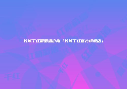 长城干红葡萄酒价格「长城干红官方旗舰店」