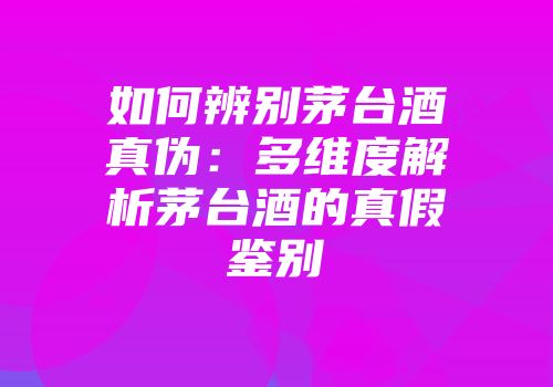 如何辨别茅台酒真伪：多维度解析茅台酒的真假鉴别