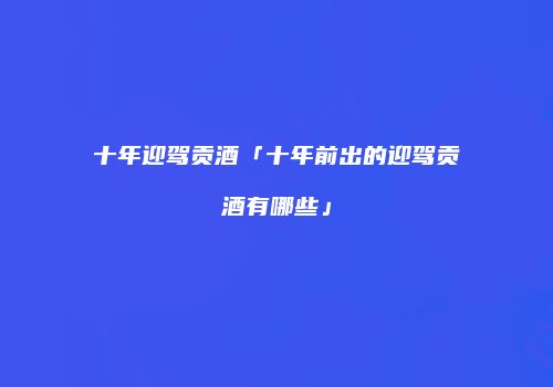 十年迎驾贡酒「十年前出的迎驾贡酒有哪些」