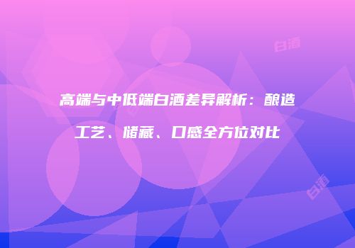 高端与中低端白酒差异解析：酿造工艺、储藏、口感全方位对比