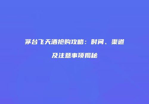 茅台飞天酒抢购攻略：时间、渠道及注意事项揭秘