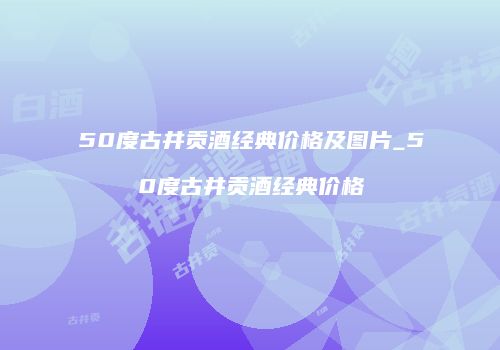 50度古井贡酒经典价格及图片_50度古井贡酒经典价格