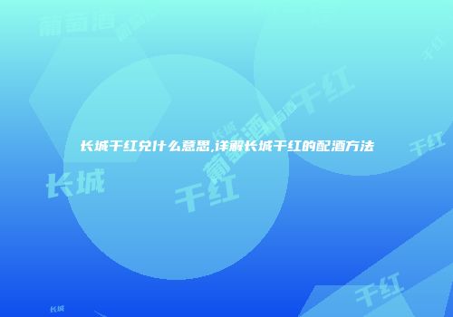 长城干红兑什么意思,详解长城干红的配酒方法