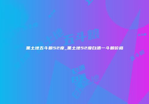 黑土地五斗粮52度_黑土地52度白酒一斗粮价格