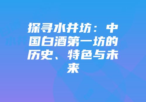 探寻水井坊：中国白酒第一坊的历史、特色与未来