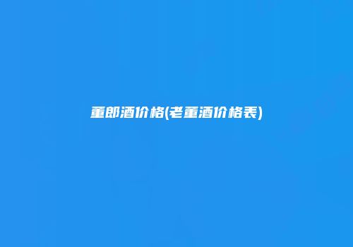 董郎酒价格(老董酒价格表)