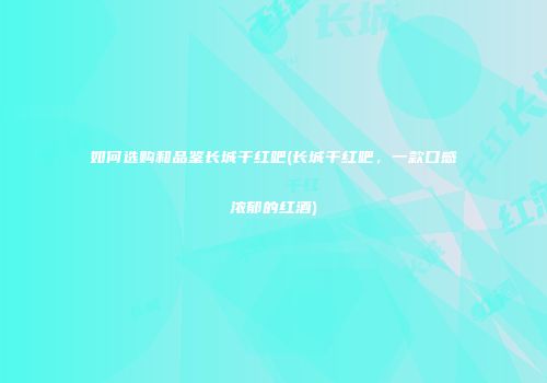 如何选购和品鉴长城干红吧(长城干红吧，一款口感浓郁的红酒)