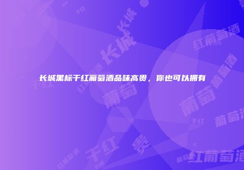长城黑标干红葡萄酒品味高贵，你也可以拥有