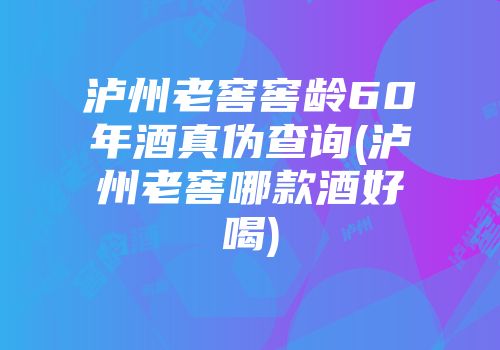 泸州老窖窖龄60年酒真伪查询(泸州老窖哪款酒好喝)
