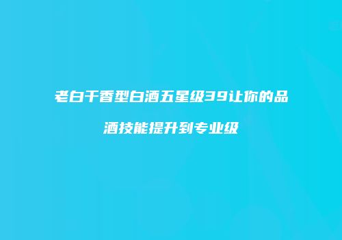 老白干香型白酒五星级39让你的品酒技能提升到专业级