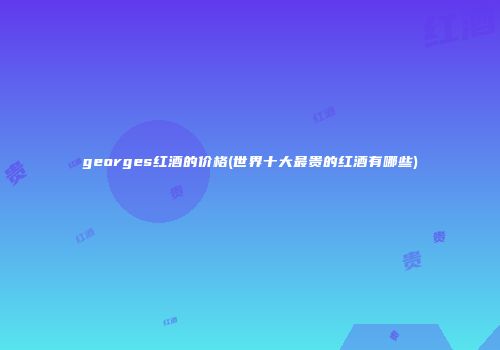 georges红酒的价格(世界十大最贵的红酒有哪些)