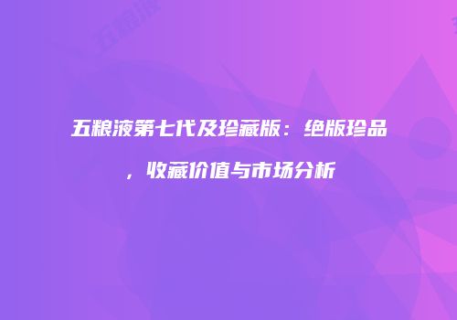 五粮液第七代及珍藏版：绝版珍品，收藏价值与市场分析
