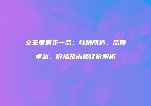 文王贡酒正一品：纯粮酿造，品质卓越，价格及市场评价解析