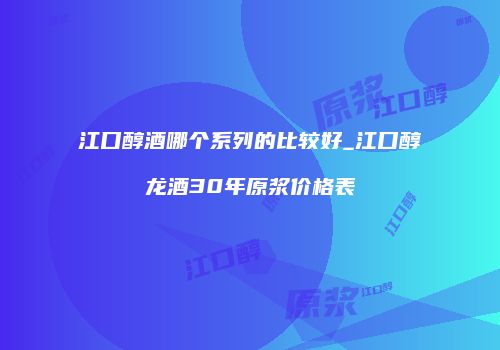 江口醇酒哪个系列的比较好_江口醇龙酒30年原浆价格表