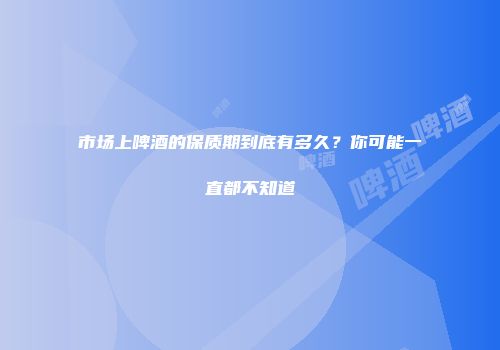 市场上啤酒的保质期到底有多久？你可能一直都不知道