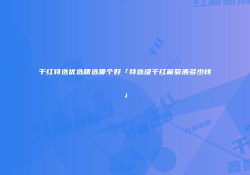 干红特选优选精选哪个好「特选级干红葡萄酒多少钱」