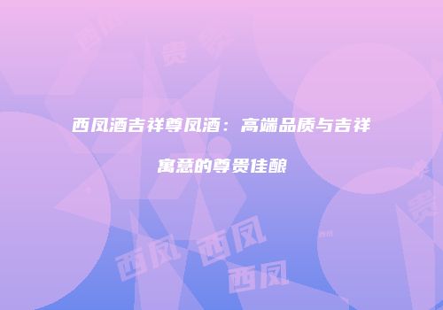 西凤酒吉祥尊凤酒：高端品质与吉祥寓意的尊贵佳酿