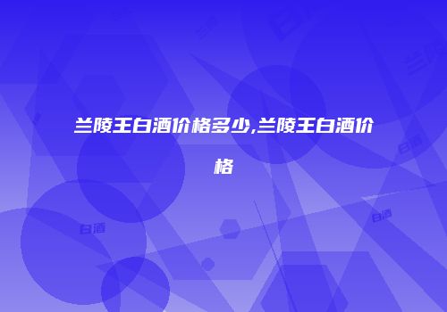 兰陵王白酒价格多少,兰陵王白酒价格