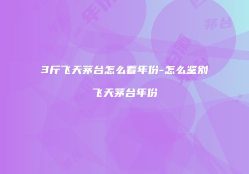 3斤飞天茅台怎么看年份-怎么鉴别飞天茅台年份