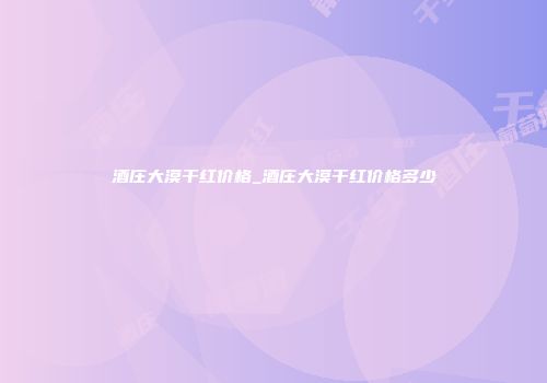 酒庄大漠干红价格_酒庄大漠干红价格多少