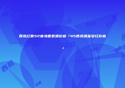 西凤红鼎52度浓香型酒价格「45西凤酒延安红价格」