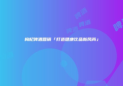 枸杞啤酒营销「打造健康饮品新风尚」