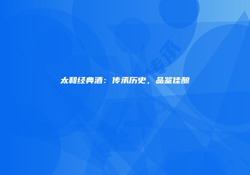 太和经典酒：传承历史，品鉴佳酿