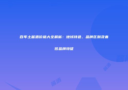 百年土酱酒价格大全解析：地域特色、品牌区别及奢侈品牌特征