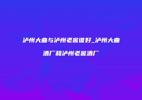 泸州大曲与泸州老窖谁好_泸州大曲酒厂和泸州老窖酒厂