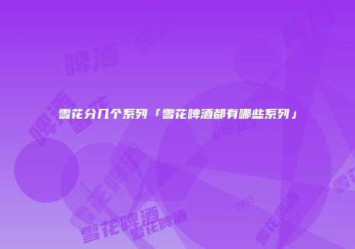 雪花分几个系列「雪花啤酒都有哪些系列」