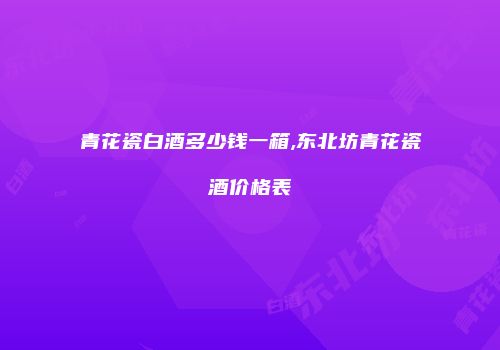 青花瓷白酒多少钱一箱,东北坊青花瓷酒价格表