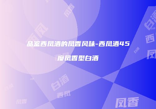品鉴西凤酒的凤香风味-西凤酒45度凤香型白酒