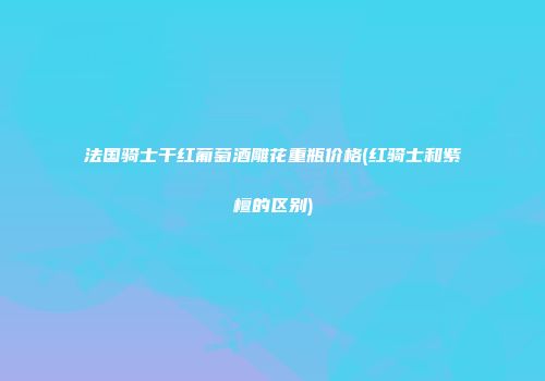 法国骑士干红葡萄酒雕花重瓶价格(红骑士和紫檀的区别)