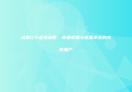 法国亿万富豪离世：商业帝国与慈善事业的光辉遗产