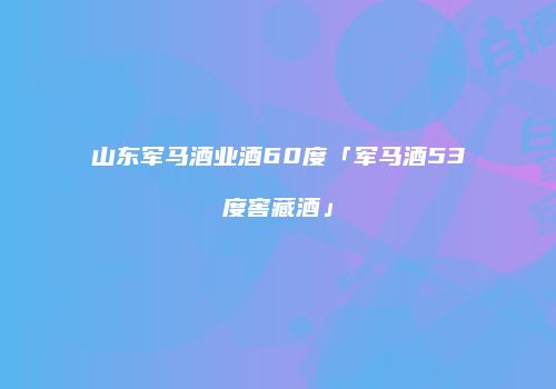 山东军马酒业酒60度「军马酒53度窖藏酒」
