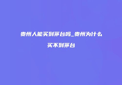 贵州人能买到茅台吗_贵州为什么买不到茅台